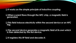  It works on the simple principle of inductive coupling.
 When current flows through the NFC chip, a magnetic field is
generated.
 This field induces electricity within the second device or an NFC
tag.
 The second device generates a magnetic field of its own which
is then detected by the first device.
 It registers this RF field and decodes it.
 