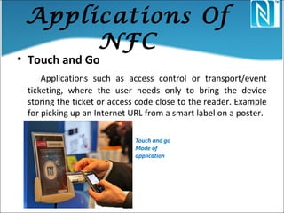 Applications Of
NFC
• Touch and Go
Applications such as access control or transport/event
ticketing, where the user needs only to bring the device
storing the ticket or access code close to the reader. Example
for picking up an Internet URL from a smart label on a poster.
Touch and go
Mode of
application
 