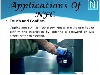 Applications Of
NFC
• Touch and Confirm
Applications such as mobile payment where the user has to
confirm the interaction by entering a password or just
accepting the transaction.
 