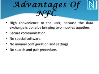 Advantages Of
NFC
• High convenience to the user, because the data
exchange is done by bringing two mobiles together.
• Secure communication.
• No special software.
• No manual configuration and settings.
• No search and pair procedure.
 