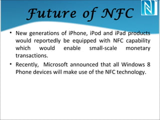 Future of NFC
• New generations of iPhone, iPod and iPad products
would reportedly be equipped with NFC capability
which would enable small-scale monetary
transactions.
• Recently, Microsoft announced that all Windows 8
Phone devices will make use of the NFC technology.
 