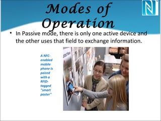 Modes of
Operation
• In Passive mode, there is only one active device and
the other uses that field to exchange information.
A NFC-
enabled
mobile
phone is
paired
with a
RFID-
tagged
"smart
poster"
 