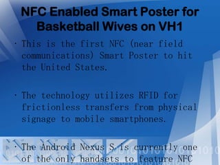 NFC Enabled Smart Poster for
Basketball Wives on VH1
• This is the first NFC (near field
communications) Smart Poster to hit
the United States.
• The technology utilizes RFID for
frictionless transfers from physical
signage to mobile smartphones.
• The Android Nexus S is currently one
of the only handsets to feature NFC

 