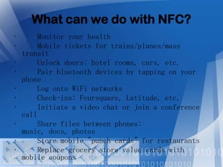 What can we do with NFC?
•
•
•
•

•
•
•
•
•
•

Monitor your health
Mobile tickets for trains/planes/mass
transit
Unlock doors: hotel rooms, cars, etc.
Pair bluetooth devices by tapping on your
phone
Log onto WiFi networks
Check-ins: Foursquare, Latitude, etc.
Initiate a video chat or join a conference
call
Share files between phones:
music, docs, photos
Store mobile "punch cards" for restaurants
Replace grocery store value cards with
mobile coupons

 