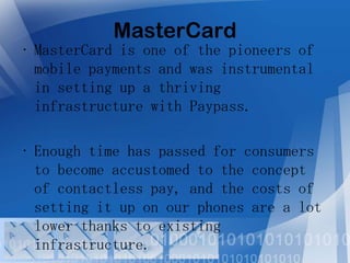 MasterCard

• MasterCard is one of the pioneers of
mobile payments and was instrumental
in setting up a thriving
infrastructure with Paypass.
• Enough time has passed for consumers
to become accustomed to the concept
of contactless pay, and the costs of
setting it up on our phones are a lot
lower thanks to existing
infrastructure.

 