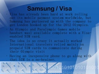 Samsung / Visa
• Visa has already been hard at work rolling
out its mobile payment system worldwide, but
Samsung has partnered up with the company to
get London hooked up for the 2012 Olympics.
• An Olympic and Paralympic Games mobile
handset wasl available complete with a Visaenabled SIM card.
• The idea is so crazy it actually worked
International travelers relied mainly on
prepaid SIM cards to communicate during
their Olympic visit
• Having an inexpensive phone to go along with
that SIM is a no-brainer.

 