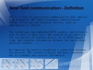 Near field communication - Definition
• NFC is a form of contactless communication that employs
high frequency (HF) Radio Frequency Identification
(RFID) technology and wireless devices, such as
smartphones or tablets.
• The technology uses embedded RFID readers, and allows a
user to wave or pass their NFC enabled device within a
few centimeters of another device, or an RFID tagged
item, and transfer information between the two without
physical contact.
• By removing the need to establish a connection between
the devices, NFC creates a faster and more convenient
way to transmit and receive information.

 