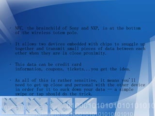 • NFC, the brainchild of Sony and NXP, is at the bottom
of the wireless totem pole.
• It allows two devices embedded with chips to snuggle up
together and transmit small pieces of data between each
other when they are in close proximity.
• This data can be credit card
information, coupons, tickets...you get the idea.
• As all of this is rather sensitive, it means you'll
need to get up close and personal with the other device
in order for it to suck down your data -- a simple
swipe or tap should do the trick.

 