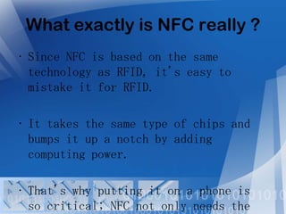 What exactly is NFC really ?
• Since NFC is based on the same
technology as RFID, it's easy to
mistake it for RFID.
• It takes the same type of chips and
bumps it up a notch by adding
computing power.
• That's why putting it on a phone is
so critical; NFC not only needs the

 