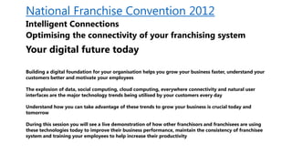 National Franchise Convention 2012
Intelligent Connections
Optimising the connectivity of your franchising system
Your digital future today

Building a digital foundation for your organisation helps you grow your business faster, understand your
customers better and motivate your employees

The explosion of data, social computing, cloud computing, everywhere connectivity and natural user
interfaces are the major technology trends being utilised by your customers every day

Understand how you can take advantage of these trends to grow your business is crucial today and
tomorrow

During this session you will see a live demonstration of how other franchisors and franchisees are using
these technologies today to improve their business performance, maintain the consistency of franchisee
system and training your employees to help increase their productivity
 