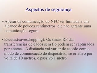 Aspectos de segurança
● Apesar da comunicação do NFC ser limitada a um
alcance de poucos centimetros, ele não garante uma
comunicação segura.
● Escutas(eavesdropping): Os sinais RF das
transferências de dados sem fio podem ser capturados
por antenas. A distância vai variar de acordo com o
modo de comunicação do dispositivo, se or ativo por
volta de 10 metros, e passivo 1 metro.
 
