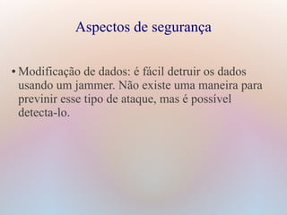 Aspectos de segurança
● Modificação de dados: é fácil detruir os dados
usando um jammer. Não existe uma maneira para
previnir esse tipo de ataque, mas é possível
detecta-lo.
 