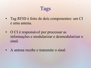 Tags
● Tag RFID é feito de dois componentes: um CI
e uma antena.
● O CI é responsável por processar as
informações e modularizar e desmodularizar o
sinal.
● A antena recebe e transmite o sinal.
 