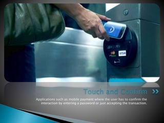 Applications such as mobile payment where the user has to confirm the
interaction by entering a password or just accepting the transaction.
Touch and Confirm
 