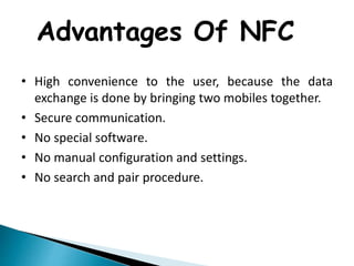 Advantages Of NFC
• High convenience to the user, because the data
exchange is done by bringing two mobiles together.
• Secure communication.
• No special software.
• No manual configuration and settings.
• No search and pair procedure.
 
