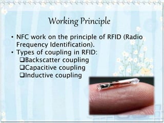 Working Principle
• NFC work on the principle of RFID (Radio
Frequency Identification).
• Types of coupling in RFID:
Backscatter coupling
Capacitive coupling
Inductive coupling
 