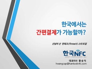 한국에서는 
간편결제가 가능할까? 
산넘어 산 핀테크(Fintech) 스타트업 
대표이사 황 승 익 
hwangcap@hankooknfc.com 
 