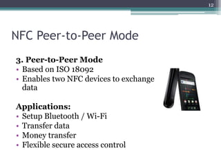 NFC Peer-to-Peer Mode
3. Peer-to-Peer Mode
• Based on ISO 18092
• Enables two NFC devices to exchange
data
Applications:
• Setup Bluetooth / Wi-Fi
• Transfer data
• Money transfer
• Flexible secure access control
12
 