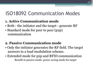 ISO18092 Communication Modes
1. Active Communication mode
• Both - the initiator and the target - generate RF
• Standard mode for peer to peer (p2p)
communication
2. Passive Communication mode
• Only the initiator generates the RF field. The target
answers in a load modulation scheme.
• Extended mode for p2p and RFID communication
Benefit in passive mode: power saving mode for target
13
 