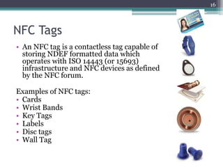 NFC Tags
• An NFC tag is a contactless tag capable of
storing NDEF formatted data which
operates with ISO 14443 (or 15693)
infrastructure and NFC devices as defined
by the NFC forum.
Examples of NFC tags:
• Cards
• Wrist Bands
• Key Tags
• Labels
• Disc tags
• Wall Tag
16
 