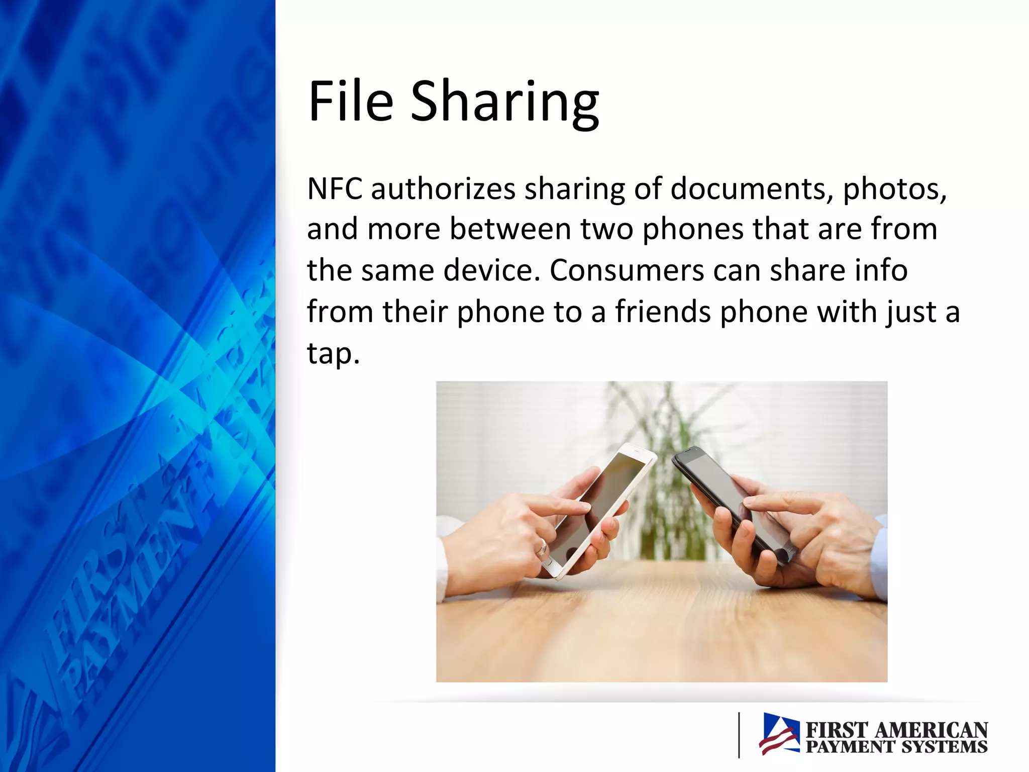 File	
  Sharing	
  	
  
NFC	
  authorizes	
  sharing	
  of	
  documents,	
  photos,	
  
and	
  more	
  between	
  two	
  phones	
  that	
  are	
  from	
  
the	
  same	
  device.	
  Consumers	
  can	
  share	
  info	
  
from	
  their	
  phone	
  to	
  a	
  friends	
  phone	
  with	
  just	
  a	
  
tap.	
  	
  
 