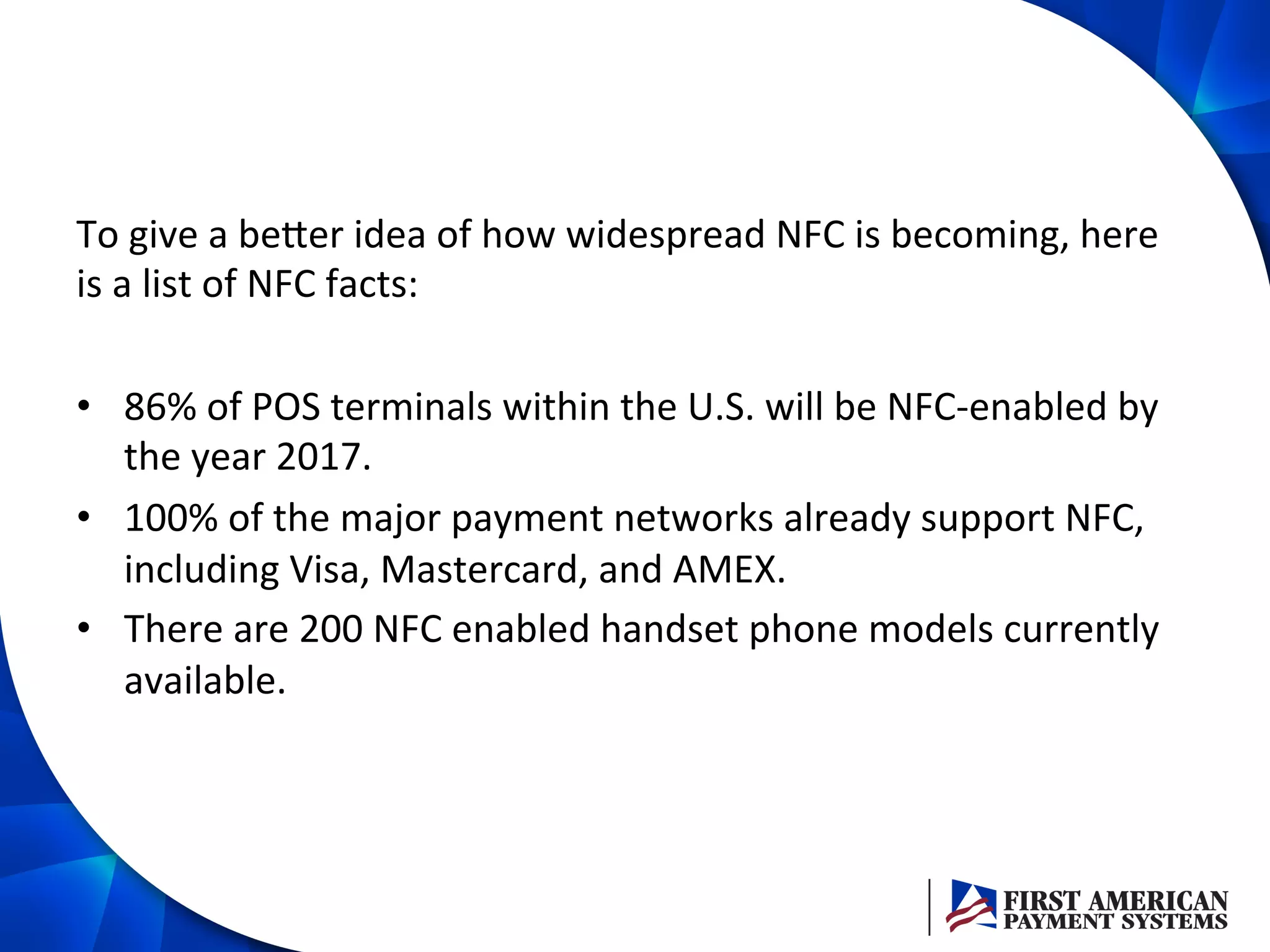 To	
  give	
  a	
  beZer	
  idea	
  of	
  how	
  widespread	
  NFC	
  is	
  becoming,	
  here	
  
is	
  a	
  list	
  of	
  NFC	
  facts:	
  
	
  
•  86%	
  of	
  POS	
  terminals	
  within	
  the	
  U.S.	
  will	
  be	
  NFC-­‐enabled	
  by	
  
the	
  year	
  2017.	
  
•  100%	
  of	
  the	
  major	
  payment	
  networks	
  already	
  support	
  NFC,	
  
including	
  Visa,	
  Mastercard,	
  and	
  AMEX.	
  
•  There	
  are	
  200	
  NFC	
  enabled	
  handset	
  phone	
  models	
  currently	
  
available.	
  
 