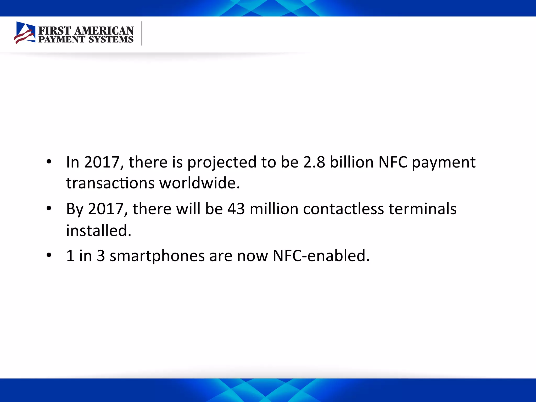 •  In	
  2017,	
  there	
  is	
  projected	
  to	
  be	
  2.8	
  billion	
  NFC	
  payment	
  
transac/ons	
  worldwide.	
  
•  By	
  2017,	
  there	
  will	
  be	
  43	
  million	
  contactless	
  terminals	
  
installed.	
  
•  1	
  in	
  3	
  smartphones	
  are	
  now	
  NFC-­‐enabled.	
  
 