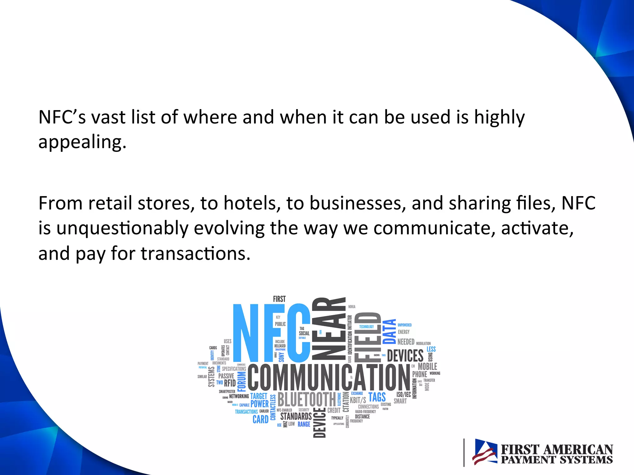 NFC’s	
  vast	
  list	
  of	
  where	
  and	
  when	
  it	
  can	
  be	
  used	
  is	
  highly	
  
appealing.	
  	
  
	
  
From	
  retail	
  stores,	
  to	
  hotels,	
  to	
  businesses,	
  and	
  sharing	
  ﬁles,	
  NFC	
  
is	
  unques/onably	
  evolving	
  the	
  way	
  we	
  communicate,	
  ac/vate,	
  
and	
  pay	
  for	
  transac/ons.	
  	
  
 
