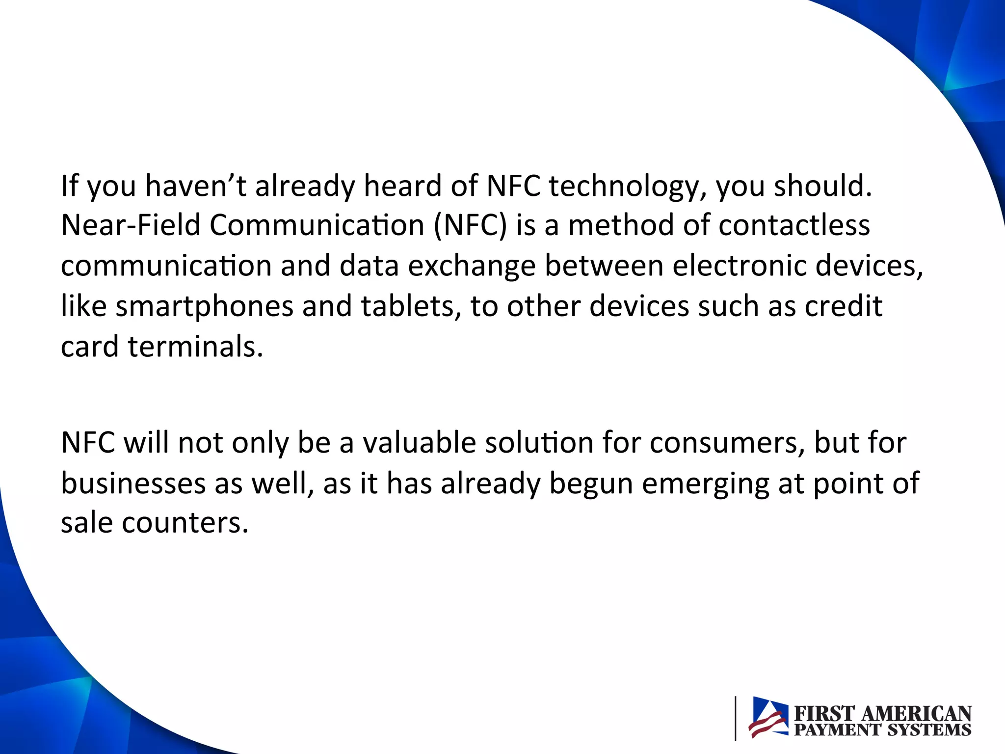If	
  you	
  haven’t	
  already	
  heard	
  of	
  NFC	
  technology,	
  you	
  should.	
  
Near-­‐Field	
  Communica/on	
  (NFC)	
  is	
  a	
  method	
  of	
  contactless	
  
communica/on	
  and	
  data	
  exchange	
  between	
  electronic	
  devices,	
  
like	
  smartphones	
  and	
  tablets,	
  to	
  other	
  devices	
  such	
  as	
  credit	
  
card	
  terminals.	
  
	
  
NFC	
  will	
  not	
  only	
  be	
  a	
  valuable	
  solu/on	
  for	
  consumers,	
  but	
  for	
  
businesses	
  as	
  well,	
  as	
  it	
  has	
  already	
  begun	
  emerging	
  at	
  point	
  of	
  
sale	
  counters.	
  	
  
 