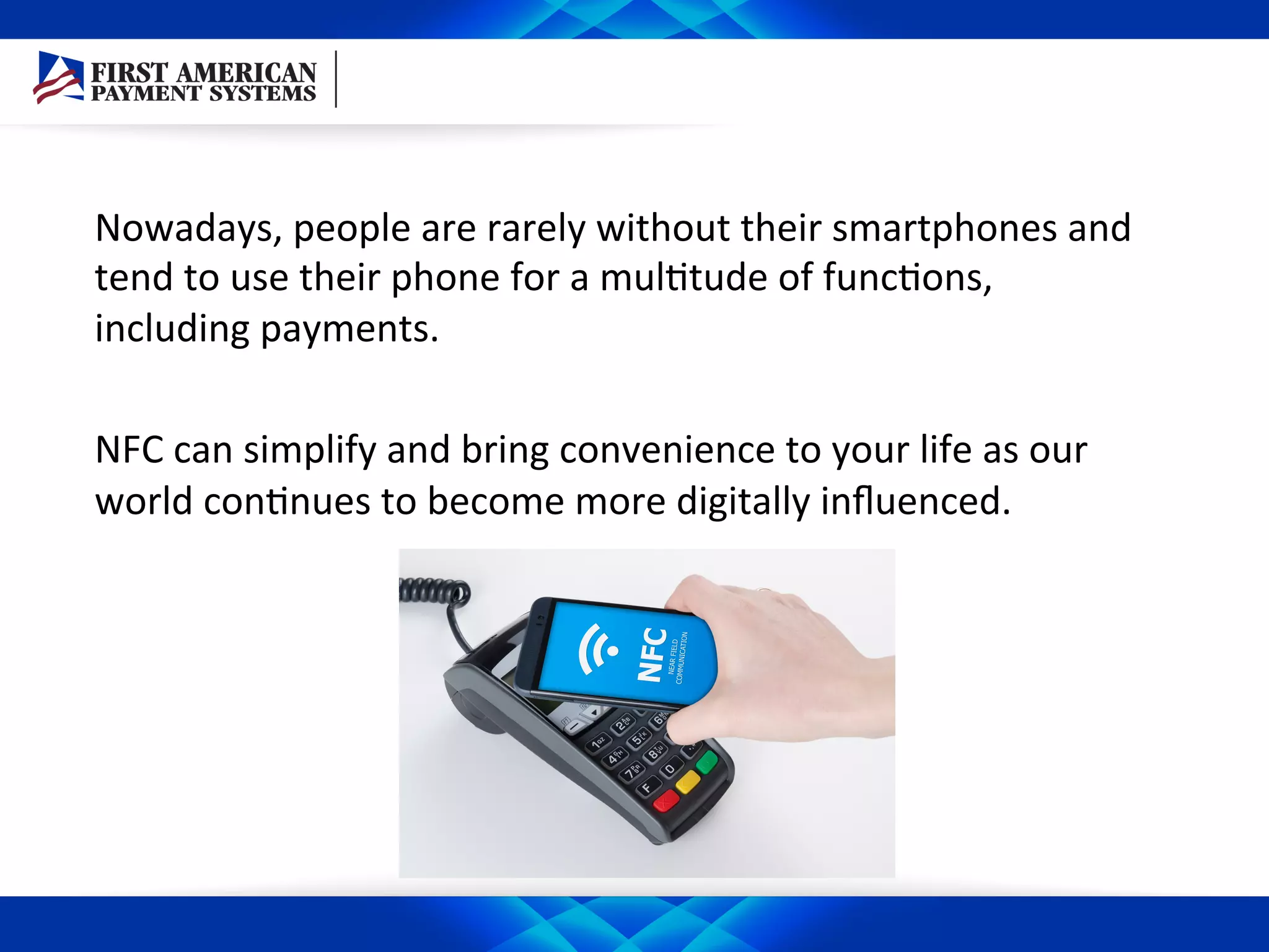 Nowadays,	
  people	
  are	
  rarely	
  without	
  their	
  smartphones	
  and	
  
tend	
  to	
  use	
  their	
  phone	
  for	
  a	
  mul/tude	
  of	
  func/ons,	
  
including	
  payments.	
  	
  
	
  
NFC	
  can	
  simplify	
  and	
  bring	
  convenience	
  to	
  your	
  life	
  as	
  our	
  
world	
  con/nues	
  to	
  become	
  more	
  digitally	
  inﬂuenced.	
  	
  
 