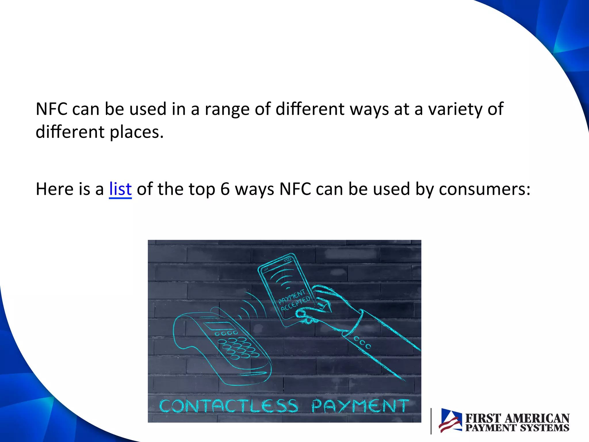 NFC	
  can	
  be	
  used	
  in	
  a	
  range	
  of	
  diﬀerent	
  ways	
  at	
  a	
  variety	
  of	
  
diﬀerent	
  places.	
  
	
  
Here	
  is	
  a	
  list	
  of	
  the	
  top	
  6	
  ways	
  NFC	
  can	
  be	
  used	
  by	
  consumers:	
  
 