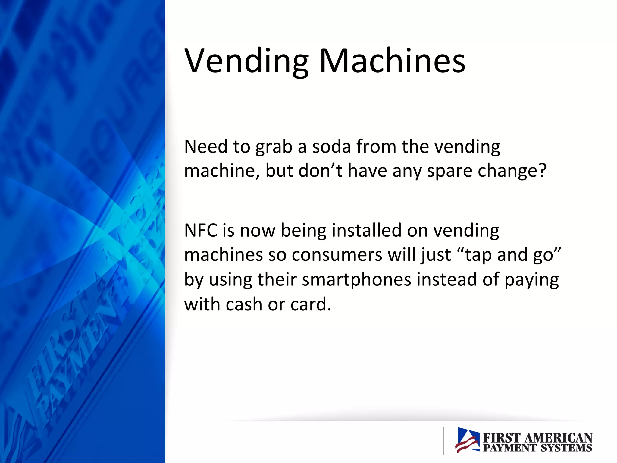 Vending	
  Machines	
  	
  
Need	
  to	
  grab	
  a	
  soda	
  from	
  the	
  vending	
  
machine,	
  but	
  don’t	
  have	
  any	
  spare	
  change?	
  
	
  
NFC	
  is	
  now	
  being	
  installed	
  on	
  vending	
  
machines	
  so	
  consumers	
  will	
  just	
  “tap	
  and	
  go”	
  
by	
  using	
  their	
  smartphones	
  instead	
  of	
  paying	
  
with	
  cash	
  or	
  card.	
  	
  
 