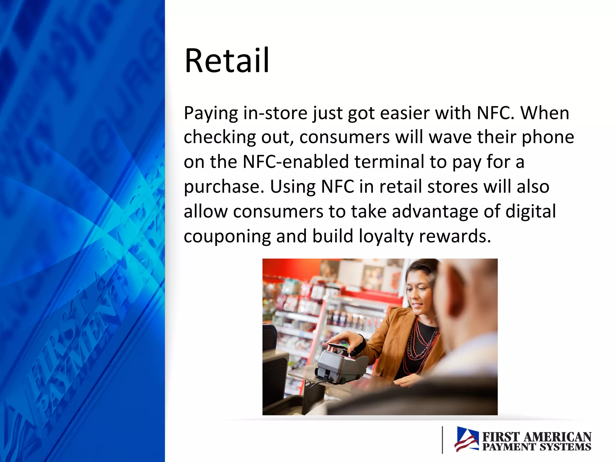 Retail	
  
Paying	
  in-­‐store	
  just	
  got	
  easier	
  with	
  NFC.	
  When	
  
checking	
  out,	
  consumers	
  will	
  wave	
  their	
  phone	
  
on	
  the	
  NFC-­‐enabled	
  terminal	
  to	
  pay	
  for	
  a	
  
purchase.	
  Using	
  NFC	
  in	
  retail	
  stores	
  will	
  also	
  
allow	
  consumers	
  to	
  take	
  advantage	
  of	
  digital	
  
couponing	
  and	
  build	
  loyalty	
  rewards.	
  	
  
 