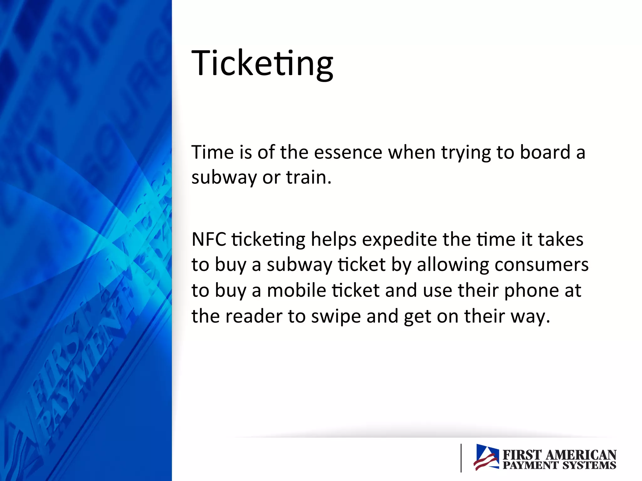 Ticke/ng	
  
Time	
  is	
  of	
  the	
  essence	
  when	
  trying	
  to	
  board	
  a	
  
subway	
  or	
  train.	
  	
  
	
  
NFC	
  /cke/ng	
  helps	
  expedite	
  the	
  /me	
  it	
  takes	
  
to	
  buy	
  a	
  subway	
  /cket	
  by	
  allowing	
  consumers	
  
to	
  buy	
  a	
  mobile	
  /cket	
  and	
  use	
  their	
  phone	
  at	
  
the	
  reader	
  to	
  swipe	
  and	
  get	
  on	
  their	
  way.	
  	
  
 