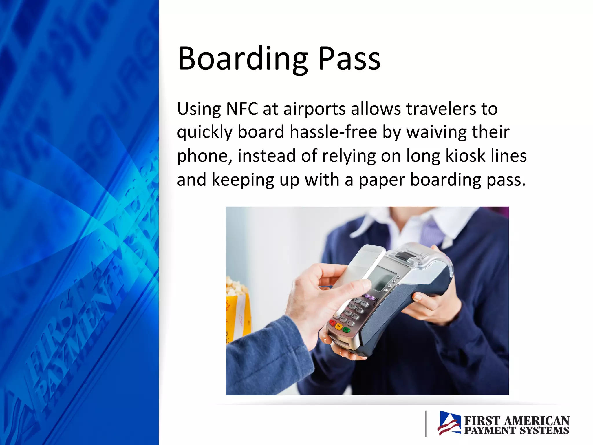Boarding	
  Pass	
  
Using	
  NFC	
  at	
  airports	
  allows	
  travelers	
  to	
  
quickly	
  board	
  hassle-­‐free	
  by	
  waiving	
  their	
  
phone,	
  instead	
  of	
  relying	
  on	
  long	
  kiosk	
  lines	
  
and	
  keeping	
  up	
  with	
  a	
  paper	
  boarding	
  pass.	
  	
  
 