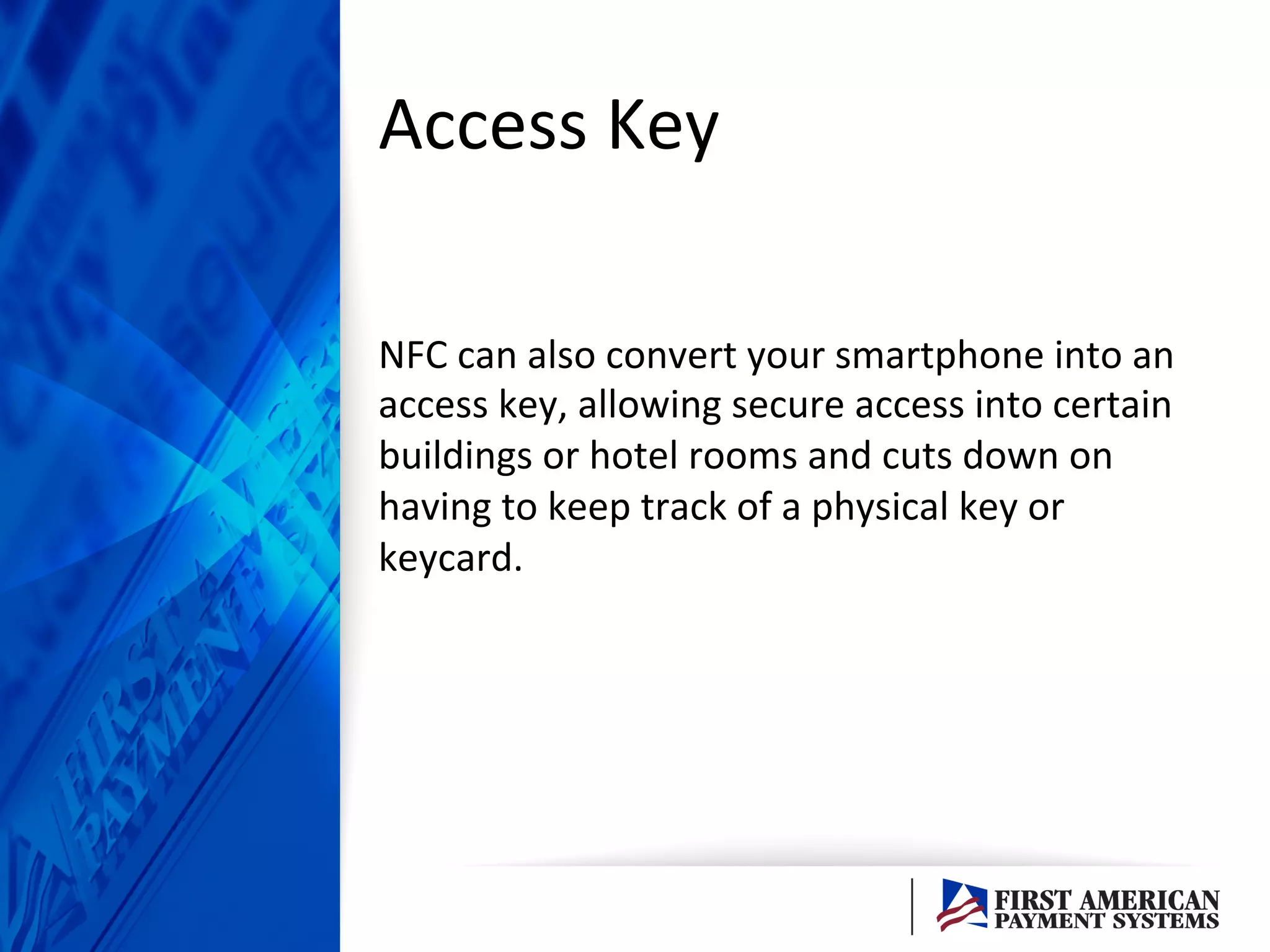 Access	
  Key	
  	
  
NFC	
  can	
  also	
  convert	
  your	
  smartphone	
  into	
  an	
  
access	
  key,	
  allowing	
  secure	
  access	
  into	
  certain	
  
buildings	
  or	
  hotel	
  rooms	
  and	
  cuts	
  down	
  on	
  
having	
  to	
  keep	
  track	
  of	
  a	
  physical	
  key	
  or	
  
keycard.	
  	
  
 