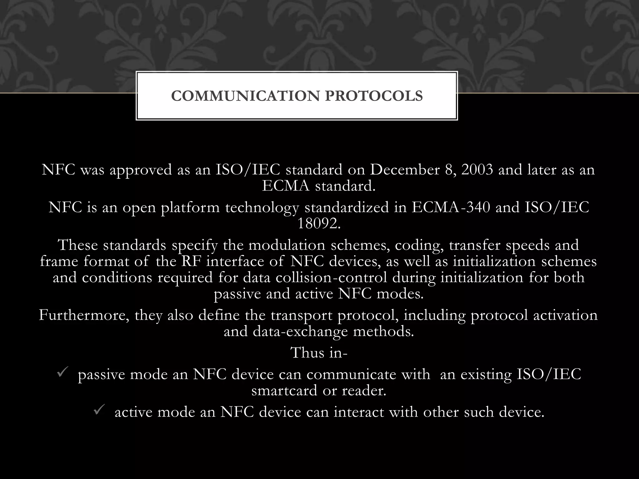 NFC was approved as an ISO/IEC standard on December 8, 2003 and later as an
ECMA standard.
NFC is an open platform technology standardized in ECMA-340 and ISO/IEC
18092.
These standards specify the modulation schemes, coding, transfer speeds and
frame format of the RF interface of NFC devices, as well as initialization schemes
and conditions required for data collision-control during initialization for both
passive and active NFC modes.
Furthermore, they also define the transport protocol, including protocol activation
and data-exchange methods.
Thus in-
 passive mode an NFC device can communicate with an existing ISO/IEC
smartcard or reader.
 active mode an NFC device can interact with other such device.
COMMUNICATION PROTOCOLS
 