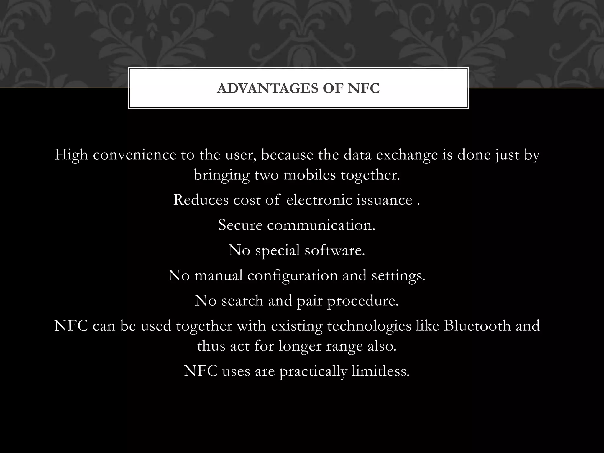 High convenience to the user, because the data exchange is done just by
bringing two mobiles together.
Reduces cost of electronic issuance .
Secure communication.
No special software.
No manual configuration and settings.
No search and pair procedure.
NFC can be used together with existing technologies like Bluetooth and
thus act for longer range also.
NFC uses are practically limitless.
ADVANTAGES OF NFC
 