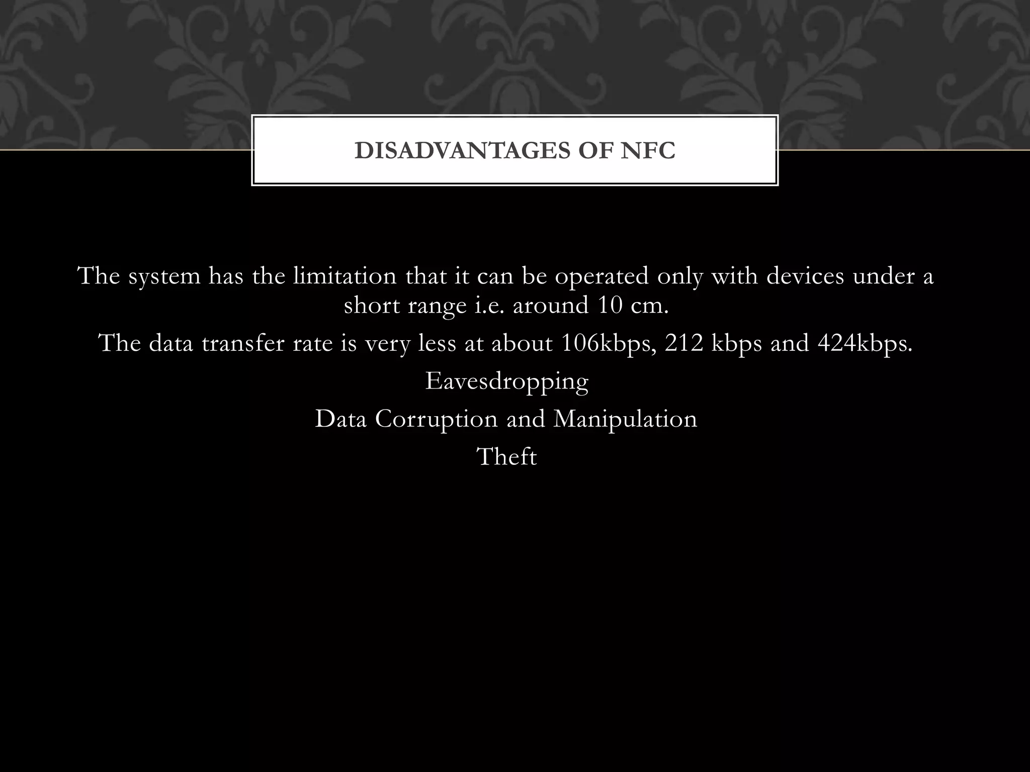 The system has the limitation that it can be operated only with devices under a
short range i.e. around 10 cm.
The data transfer rate is very less at about 106kbps, 212 kbps and 424kbps.
Eavesdropping
Data Corruption and Manipulation
Theft
DISADVANTAGES OF NFC
 