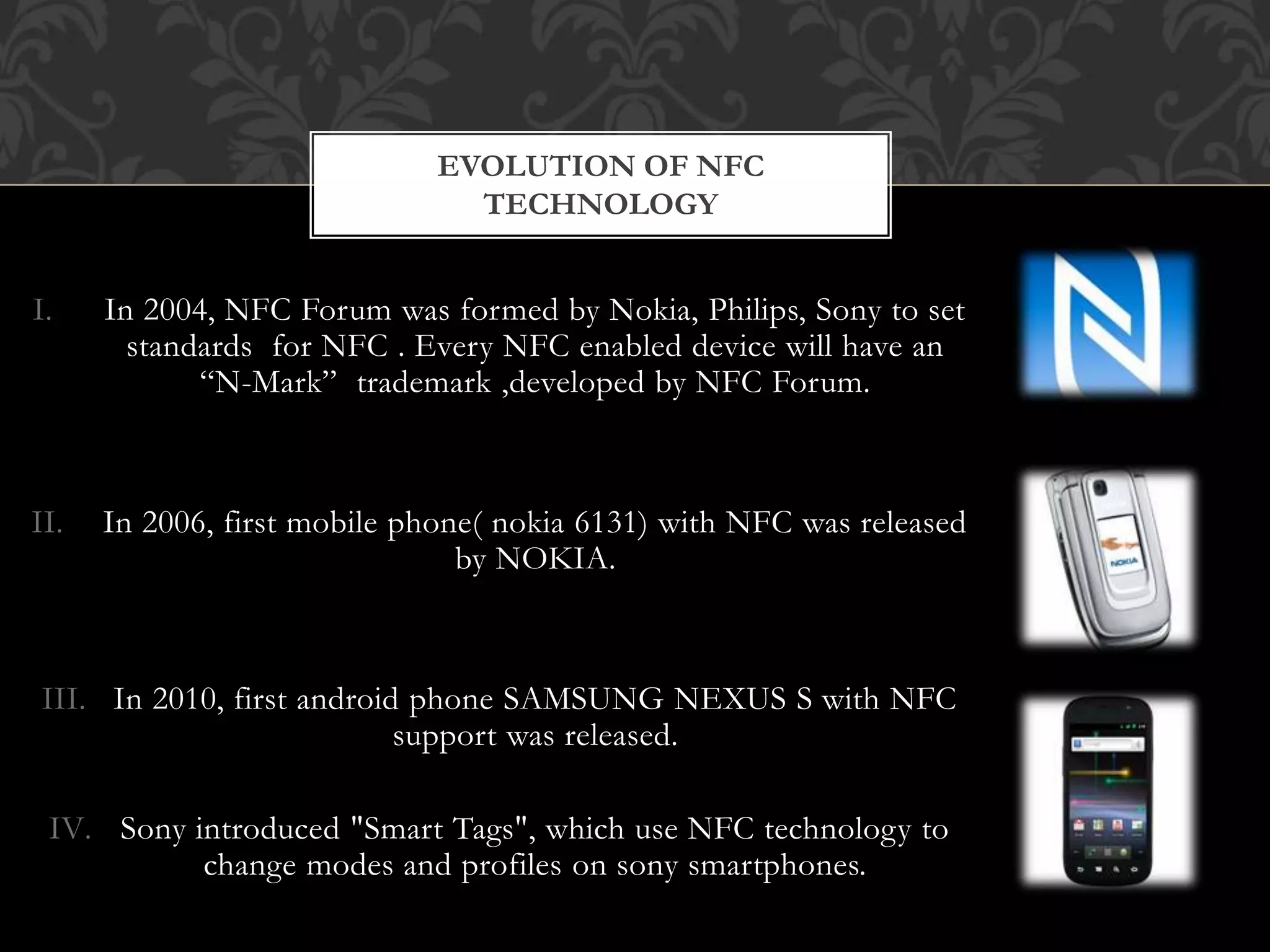 I. In 2004, NFC Forum was formed by Nokia, Philips, Sony to set
standards for NFC . Every NFC enabled device will have an
“N-Mark” trademark ,developed by NFC Forum.
II. In 2006, first mobile phone( nokia 6131) with NFC was released
by NOKIA.
III. In 2010, first android phone SAMSUNG NEXUS S with NFC
support was released.
IV. Sony introduced "Smart Tags", which use NFC technology to
change modes and profiles on sony smartphones.
EVOLUTION OF NFC
TECHNOLOGY
 