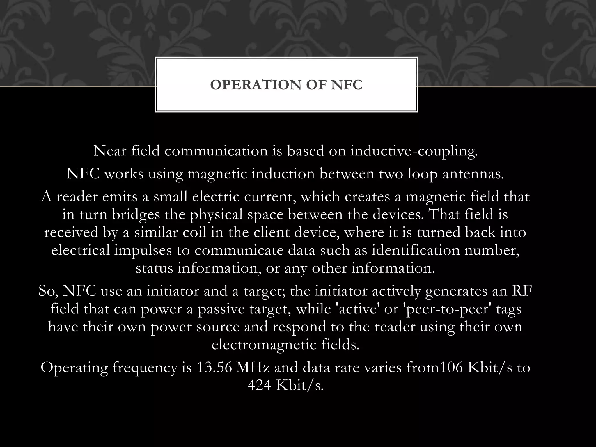 Near field communication is based on inductive-coupling.
NFC works using magnetic induction between two loop antennas.
A reader emits a small electric current, which creates a magnetic field that
in turn bridges the physical space between the devices. That field is
received by a similar coil in the client device, where it is turned back into
electrical impulses to communicate data such as identification number,
status information, or any other information.
So, NFC use an initiator and a target; the initiator actively generates an RF
field that can power a passive target, while 'active' or 'peer-to-peer' tags
have their own power source and respond to the reader using their own
electromagnetic fields.
Operating frequency is 13.56 MHz and data rate varies from106 Kbit/s to
424 Kbit/s.
OPERATION OF NFC
 