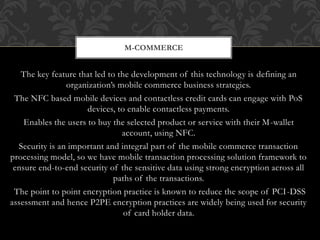 The key feature that led to the development of this technology is defining an
organization’s mobile commerce business strategies.
The NFC based mobile devices and contactless credit cards can engage with PoS
devices, to enable contactless payments.
Enables the users to buy the selected product or service with their M-wallet
account, using NFC.
Security is an important and integral part of the mobile commerce transaction
processing model, so we have mobile transaction processing solution framework to
ensure end-to-end security of the sensitive data using strong encryption across all
paths of the transactions.
The point to point encryption practice is known to reduce the scope of PCI-DSS
assessment and hence P2PE encryption practices are widely being used for security
of card holder data.
M-COMMERCE
 