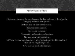 High convenience to the user, because the data exchange is done just by
bringing two mobiles together.
Reduces cost of electronic issuance .
Secure communication.
No special software.
No manual configuration and settings.
No search and pair procedure.
NFC can be used together with existing technologies like Bluetooth and
thus act for longer range also.
NFC uses are practically limitless.
ADVANTAGES OF NFC
 