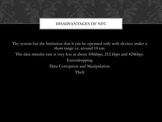 The system has the limitation that it can be operated only with devices under a
short range i.e. around 10 cm.
The data transfer rate is very less at about 106kbps, 212 kbps and 424kbps.
Eavesdropping
Data Corruption and Manipulation
Theft
DISADVANTAGES OF NFC
 