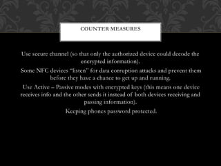 Use secure channel (so that only the authorized device could decode the
encrypted information).
Some NFC devices “listen” for data corruption attacks and prevent them
before they have a chance to get up and running.
Use Active – Passive modes with encrypted keys (this means one device
receives info and the other sends it instead of both devices receiving and
passing information).
Keeping phones password protected.
COUNTER MEASURES
 