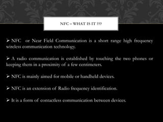  NFC or Near Field Communication is a short range high frequency
wireless communication technology.
 A radio communication is established by touching the two phones or
keeping them in a proximity of a few centimeters.
 NFC is mainly aimed for mobile or handheld devices.
 NFC is an extension of Radio frequency identification.
 It is a form of contactless communication between devices.
NFC – WHAT IS IT ???
 