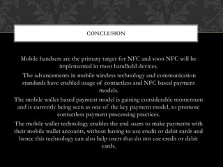 Mobile handsets are the primary target for NFC and soon NFC will be
implemented in most handheld devices.
The advancements in mobile wireless technology and communication
standards have enabled usage of contactless and NFC based payment
models.
The mobile wallet based payment model is gaining considerable momentum
and is currently being seen as one of the key payment model, to promote
contactless payment processing practices.
The mobile wallet technology enables the end-users to make payments with
their mobile wallet accounts, without having to use credit or debit cards and
hence this technology can also help users that do not use credit or debit
cards.
CONCLUSION
 