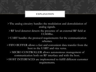 The analog circuitry handles the modulation and demodulation of
analog signals.
RF level detector detects the presence of an external RF field at
13.56Mhz.
UART handles the protocol requirements for the communication
schemes.
FIFO BUFFER allows a fast and convenient data transfer from the
host to the UART and vice versa.
MICRO CONTROLLER allows autonomous management of
communication both on RF interface and with the host.
HOST INTERFACES are implemented to fulfill different customer
requirements.
EXPLANATION
 