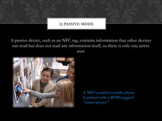 A passive device, such as an NFC tag, contains information that other devices
can read but does not read any information itself, so there is only one active
user.
2) PASSIVE MODE
A NFC-enabled mobile phone
is paired with a RFID-tagged
"smart poster"
 