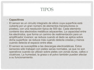 TIPOS
• Capacitivos
• El sensor es un circuito integrado de silicio cuya superficie está
cubierta por un gran número de elementos transductores (o
píxeles), con una resolución típica de 500 dpi. Cada elemento
contiene dos electrodos metálicos adyacentes. La capacidad entre
los electrodos, que forma un camino de realimentación para un
amplificador inversor, se reduce cuando el dedo se aplica sobre
dicha superficie: se reduce más cuando detecta crestas y menos
cuando detecta el espacio entre ellas
• El sensor es susceptible a las descargas electrostáticas. Estos
sensores sólo trabajan con pieles sanas normales, ya que no son
operativos cuando se utilizan sobre pieles con zonas duras, callos o
cicatrices. La humedad, la grasa o el polvo también pueden afectar
a su funcionamiento.
 